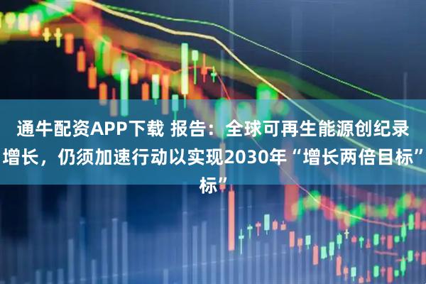 通牛配资APP下载 报告：全球可再生能源创纪录增长，仍须加速行动以实现2030年“增长两倍目标”