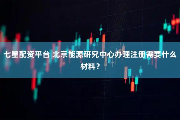 七星配资平台 北京能源研究中心办理注册需要什么材料？