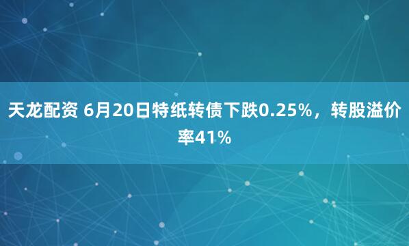 天龙配资 6月20日特纸转债下跌0.25%，转股溢价率41%