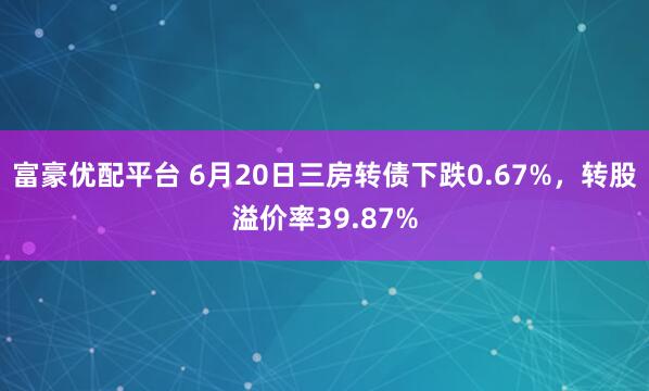 富豪优配平台 6月20日三房转债下跌0.67%,转股溢价率39.87%