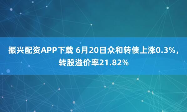 振兴配资APP下载 6月20日众和转债上涨0.3%，转股溢价率21.82%