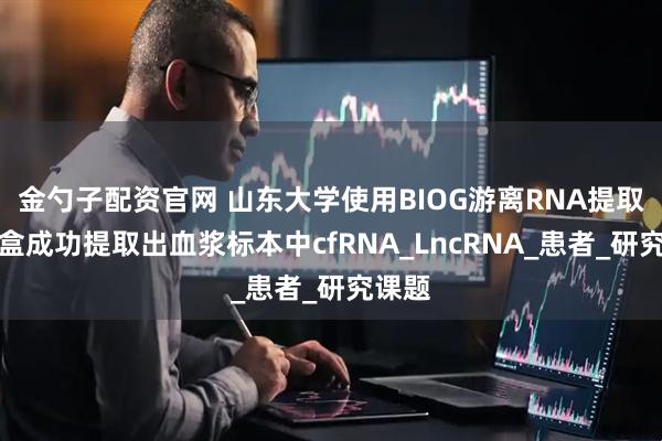 金勺子配资官网 山东大学使用BIOG游离RNA提取试剂盒成功提取出血浆标本中cfRNA_LncRNA_患者_研究课题