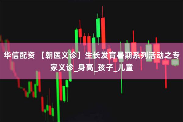 华信配资 【朝医义诊】生长发育暑期系列活动之专家义诊_身高_孩子_儿童