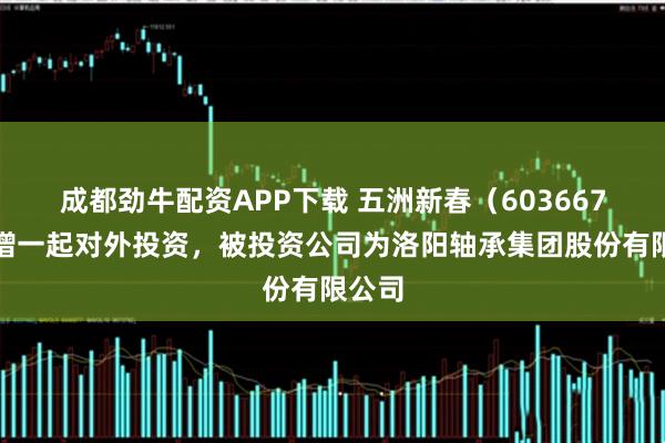 成都劲牛配资APP下载 五洲新春（603667）新增一起对外投资，被投资公司为洛阳轴承集团股份有限公司