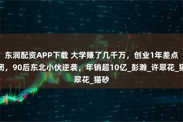 东润配资APP下载 大学赚了几千万，创业1年差点倒闭，90后东北小伙逆袭，年销超10亿_彭瀚_许翠花_猫砂
