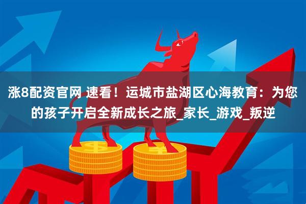 涨8配资官网 速看!运城市盐湖区心海教育:为您的孩子开启全新成长之旅_家长_游戏_叛逆