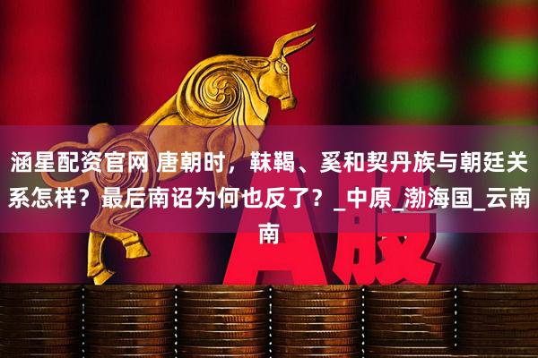 涵星配资官网 唐朝时，靺鞨、奚和契丹族与朝廷关系怎样？最后南诏为何也反了？_中原_渤海国_云南