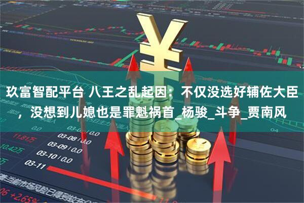 玖富智配平台 八王之乱起因：不仅没选好辅佐大臣，没想到儿媳也是罪魁祸首_杨骏_斗争_贾南风