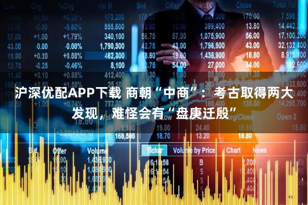沪深优配APP下载 商朝“中商”：考古取得两大发现，难怪会有“盘庚迁殷”