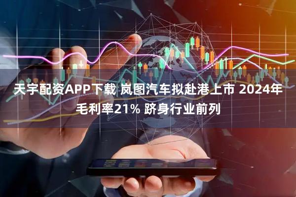 天宇配资APP下载 岚图汽车拟赴港上市 2024年毛利率21% 跻身行业前列