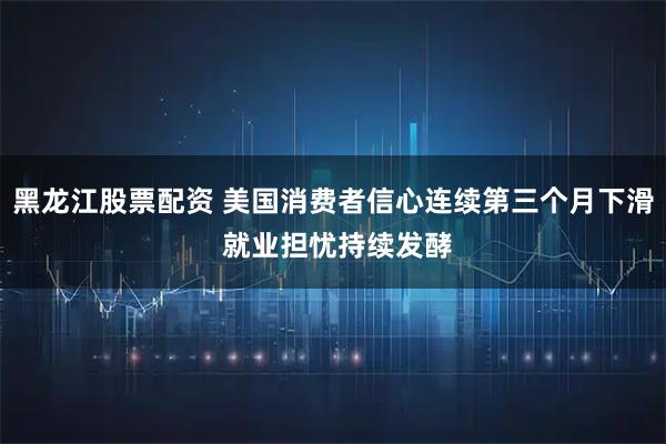 黑龙江股票配资 美国消费者信心连续第三个月下滑 就业担忧持续发酵