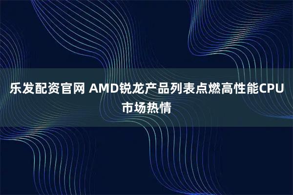 乐发配资官网 AMD锐龙产品列表点燃高性能CPU市场热情
