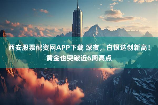 西安股票配资网APP下载 深夜，白银迭创新高！黄金也突破近6周高点