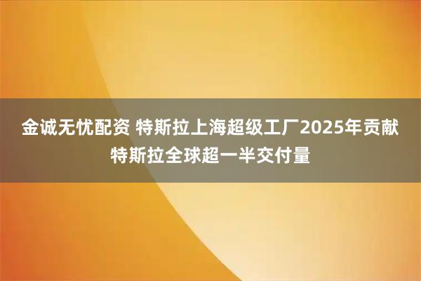 金诚无忧配资 特斯拉上海超级工厂2025年贡献特斯拉全球超一半交付量