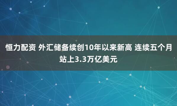 恒力配资 外汇储备续创10年以来新高 连续五个月站上3.3万亿美元
