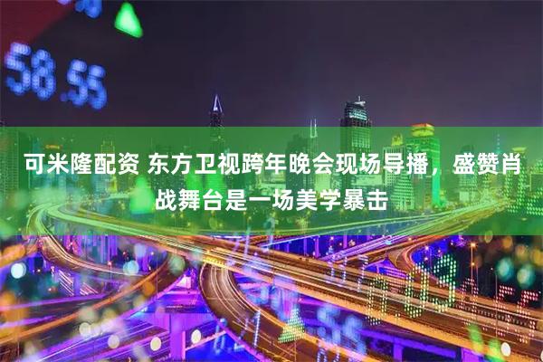 可米隆配资 东方卫视跨年晚会现场导播，盛赞肖战舞台是一场美学暴击