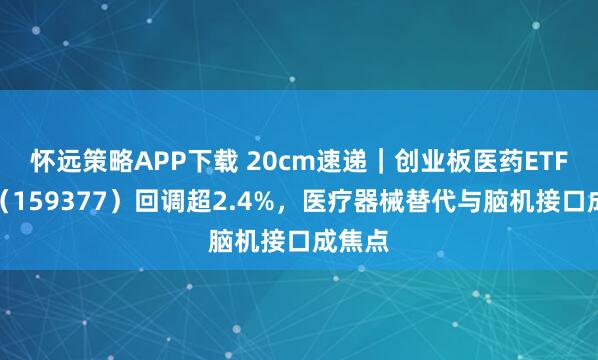 怀远策略APP下载 20cm速递｜创业板医药ETF国泰（159377）回调超2.4%，医疗器械替代与脑机接口成焦点