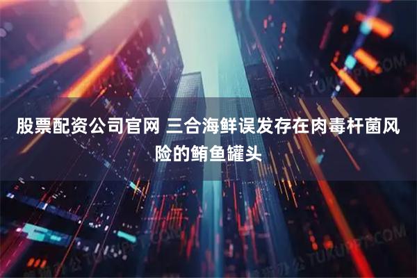 股票配资公司官网 三合海鲜误发存在肉毒杆菌风险的鲔鱼罐头