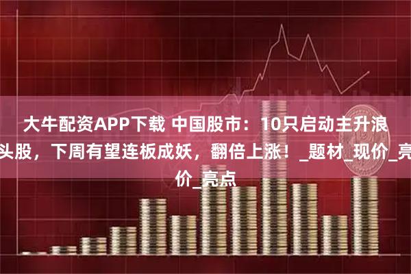 大牛配资APP下载 中国股市：10只启动主升浪龙头股，下周有望连板成妖，翻倍上涨！_题材_现价_亮点