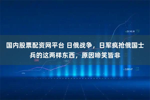 国内股票配资网平台 日俄战争,日军疯抢俄国士兵的这两样东西,原因啼笑皆非