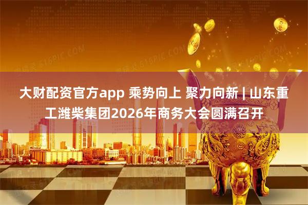 大财配资官方app 乘势向上 聚力向新 | 山东重工潍柴集团2026年商务大会圆满召开