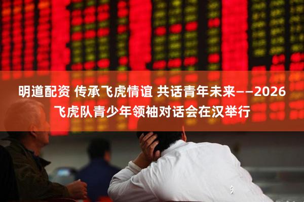明道配资 传承飞虎情谊 共话青年未来——2026飞虎队青少年领袖对话会在汉举行