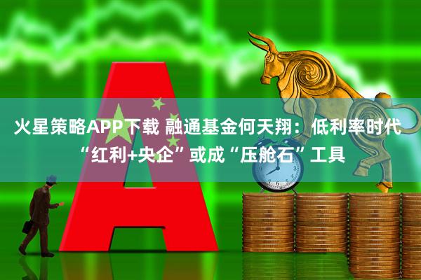 火星策略APP下载 融通基金何天翔:低利率时代 “红利+央企”或成“压舱石”工具